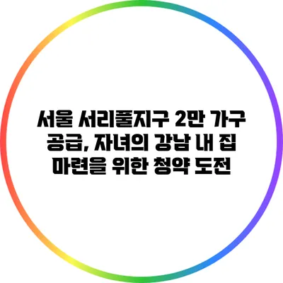 서울 서리풀지구 2만 가구 공급, 자녀의 강남 내 집 마련을 위한 청약 도전